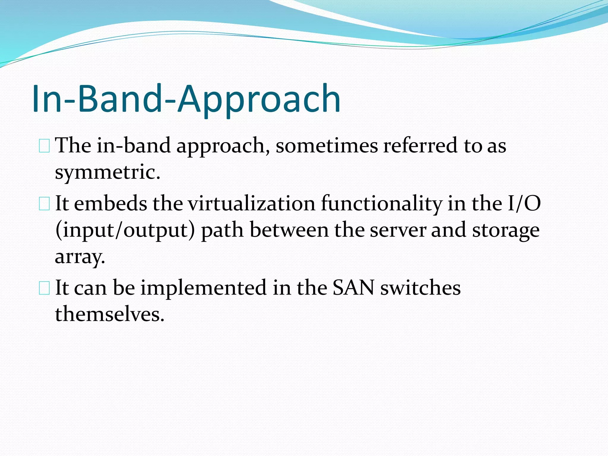 In-Band-Approach 
The in‐band approach, sometimes referred to as 
symmetric. 
It embeds the virtualization functionality in the I/O 
(input/output) path between the server and storage 
array. 
It can be implemented in the SAN switches 
themselves. 
 