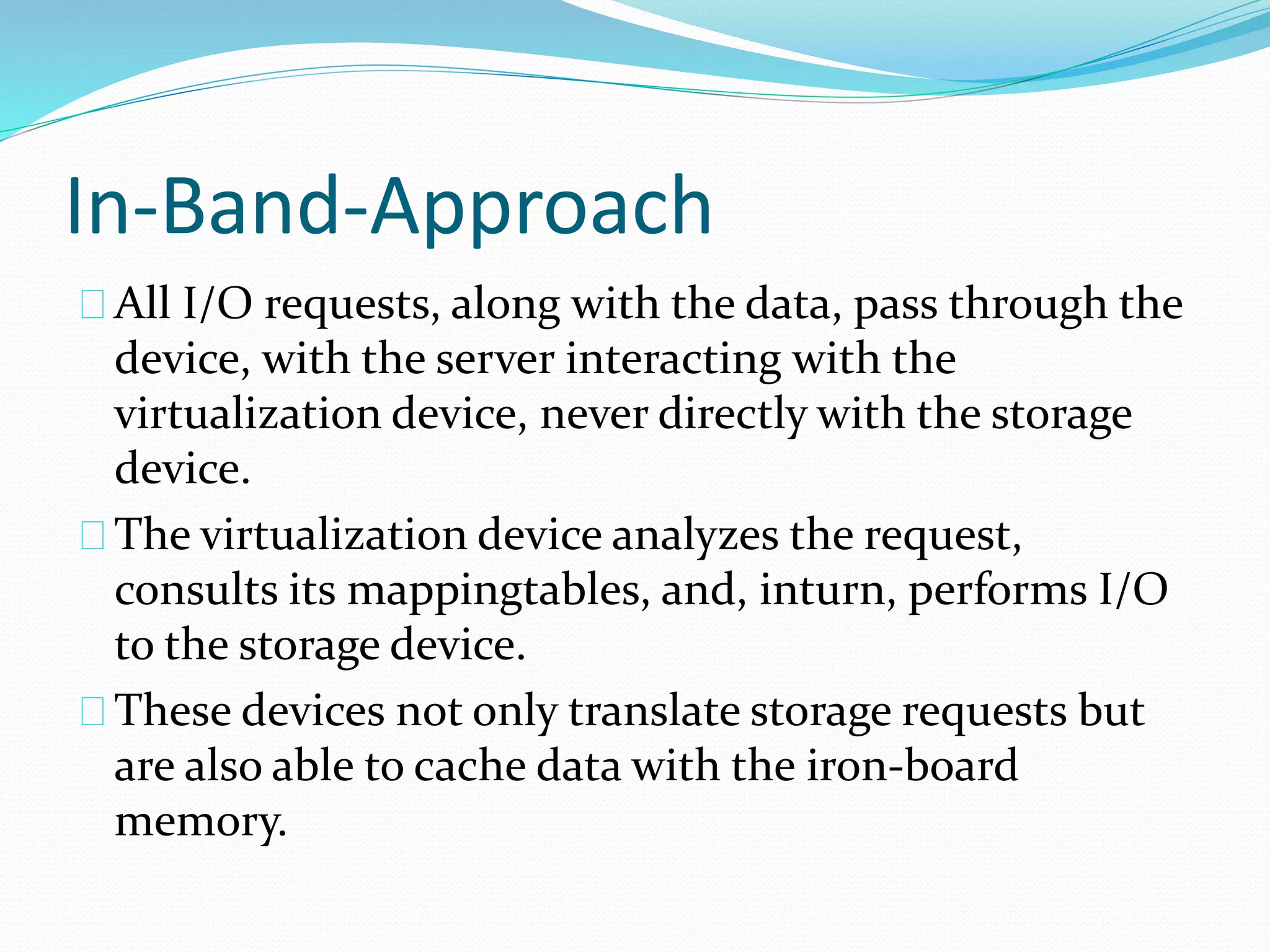 In-Band-Approach 
All I/O requests, along with the data, pass through the 
device, with the server interacting with the 
virtualization device, never directly with the storage 
device. 
The virtualization device analyzes the request, 
consults its mappingtables, and, inturn, performs I/O 
to the storage device. 
These devices not only translate storage requests but 
are also able to cache data with the iron‐board 
memory. 
 