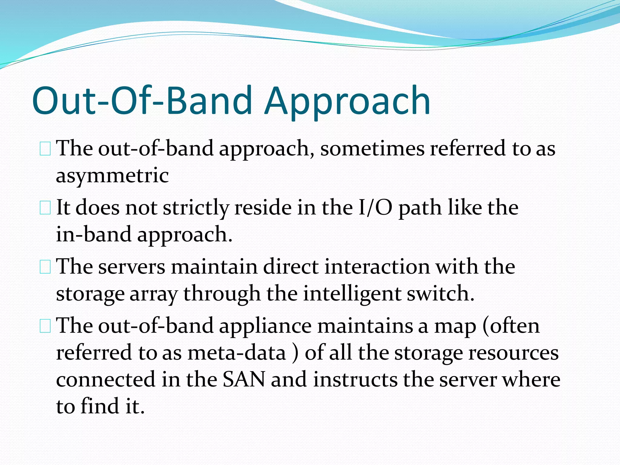Out-Of-Band Approach 
The out‐of‐band approach, sometimes referred to as 
asymmetric 
It does not strictly reside in the I/O path like the 
in‐band approach. 
The servers maintain direct interaction with the 
storage array through the intelligent switch. 
The out‐of‐band appliance maintains a map (often 
referred to as meta‐data ) of all the storage resources 
connected in the SAN and instructs the server where 
to find it. 
 