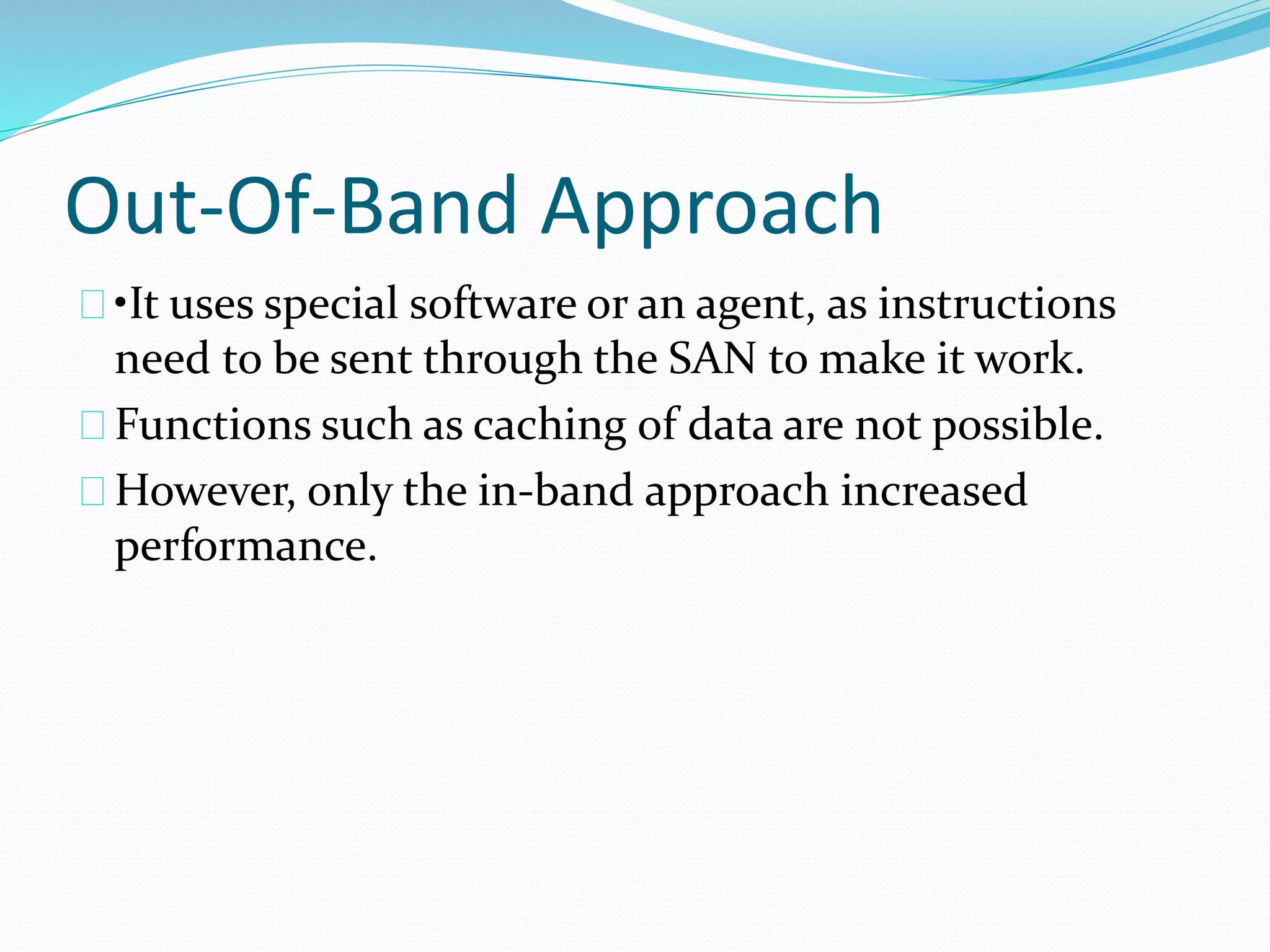 Out-Of-Band Approach 
•It uses special software or an agent, as instructions 
need to be sent through the SAN to make it work. 
Functions such as caching of data are not possible. 
However, only the in‐band approach increased 
performance. 
 
