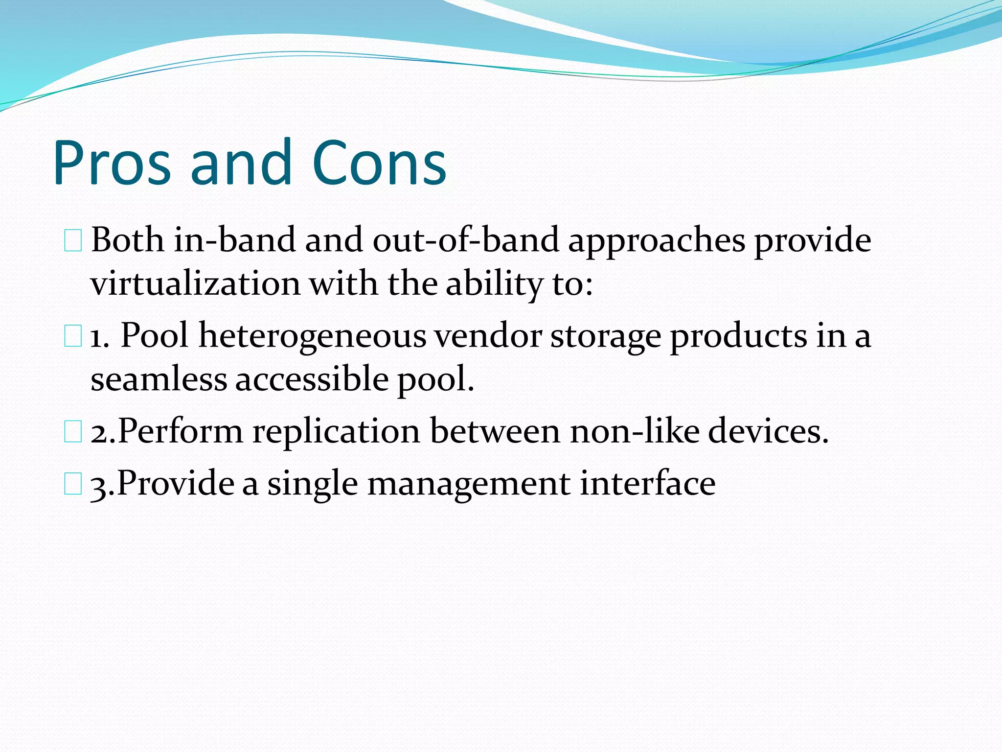 Pros and Cons 
Both in‐band and out‐of‐band approaches provide 
virtualization with the ability to: 
1. Pool heterogeneous vendor storage products in a 
seamless accessible pool. 
2.Perform replication between non‐like devices. 
3.Provide a single management interface 
 