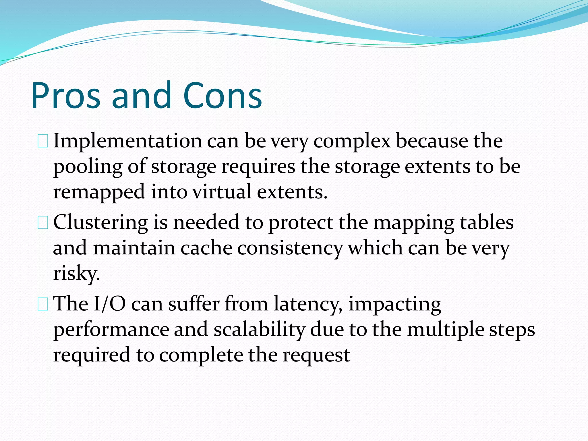 Pros and Cons 
Implementation can be very complex because the 
pooling of storage requires the storage extents to be 
remapped into virtual extents. 
Clustering is needed to protect the mapping tables 
and maintain cache consistency which can be very 
risky. 
The I/O can suffer from latency, impacting 
performance and scalability due to the multiple steps 
required to complete the request 
 