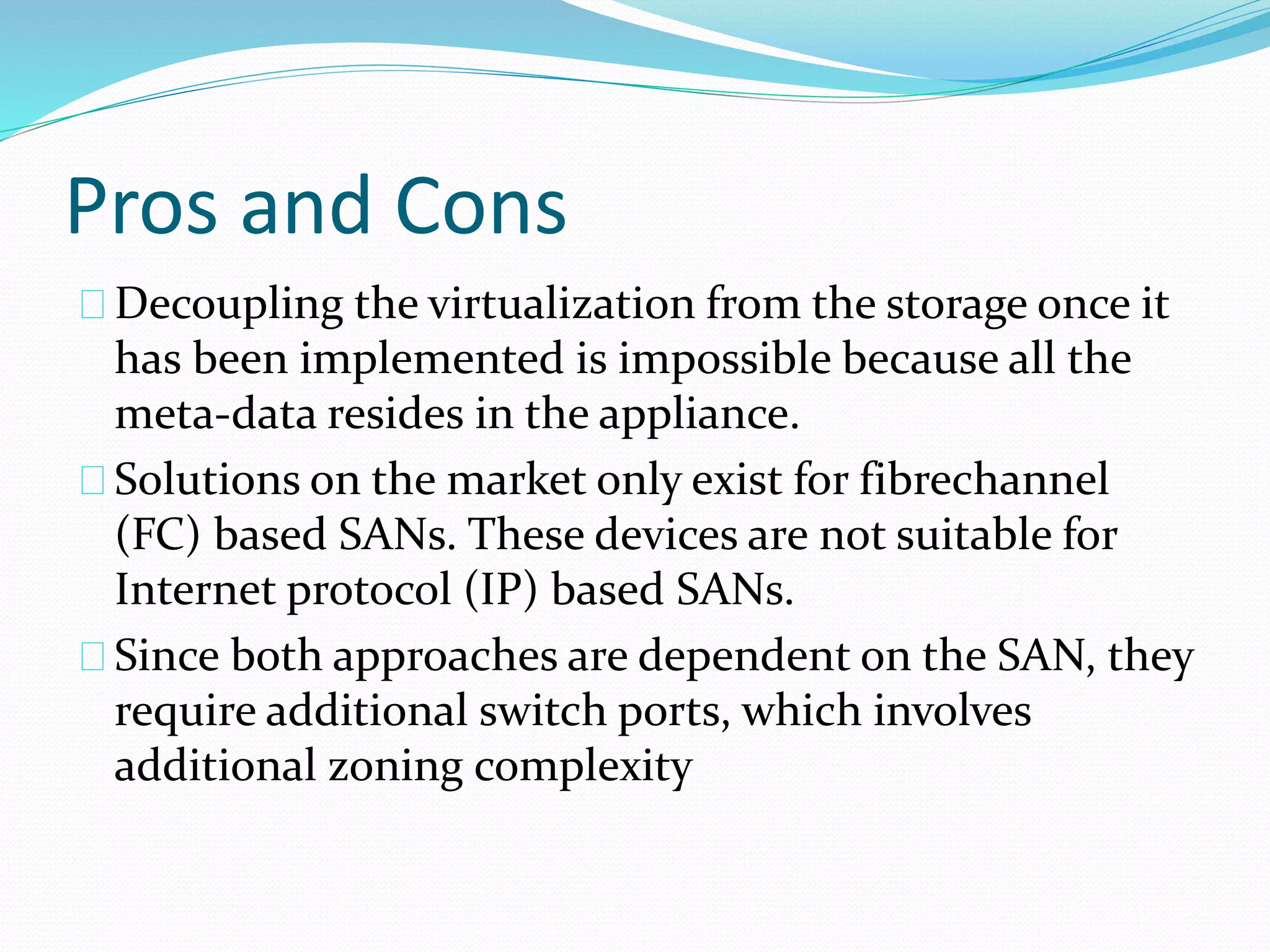 Pros and Cons 
Decoupling the virtualization from the storage once it 
has been implemented is impossible because all the 
meta‐data resides in the appliance. 
Solutions on the market only exist for fibrechannel 
(FC) based SANs. These devices are not suitable for 
Internet protocol (IP) based SANs. 
Since both approaches are dependent on the SAN, they 
require additional switch ports, which involves 
additional zoning complexity 
 