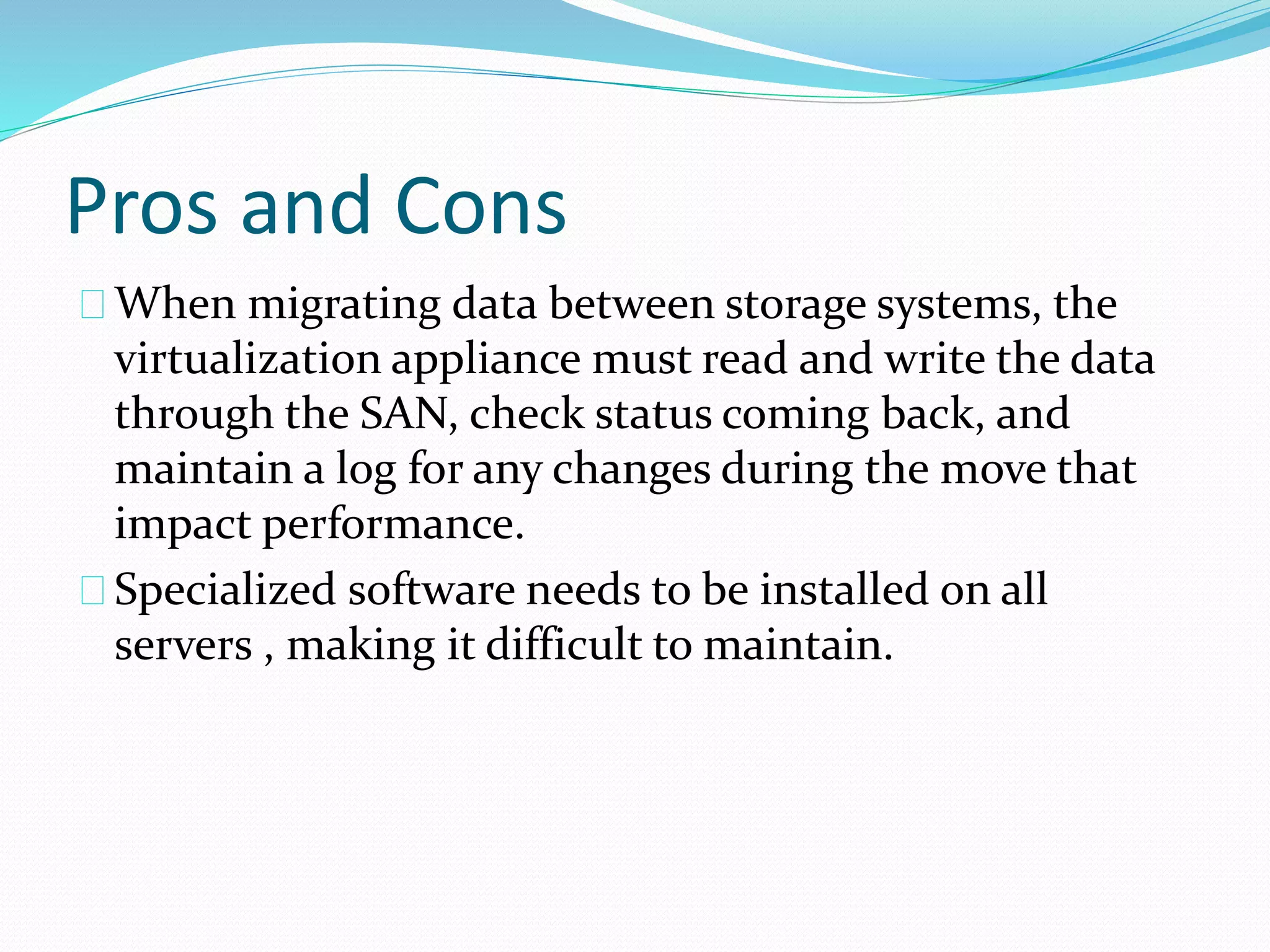 Pros and Cons 
When migrating data between storage systems, the 
virtualization appliance must read and write the data 
through the SAN, check status coming back, and 
maintain a log for any changes during the move that 
impact performance. 
Specialized software needs to be installed on all 
servers , making it difficult to maintain. 
 