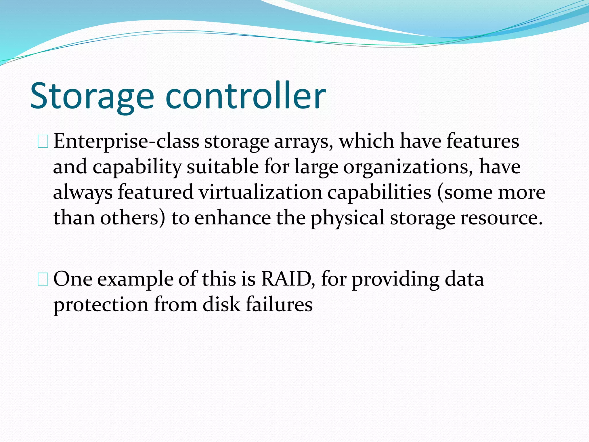 Storage controller 
Enterprise‐class storage arrays, which have features 
and capability suitable for large organizations, have 
always featured virtualization capabilities (some more 
than others) to enhance the physical storage resource. 
One example of this is RAID, for providing data 
protection from disk failures 
 