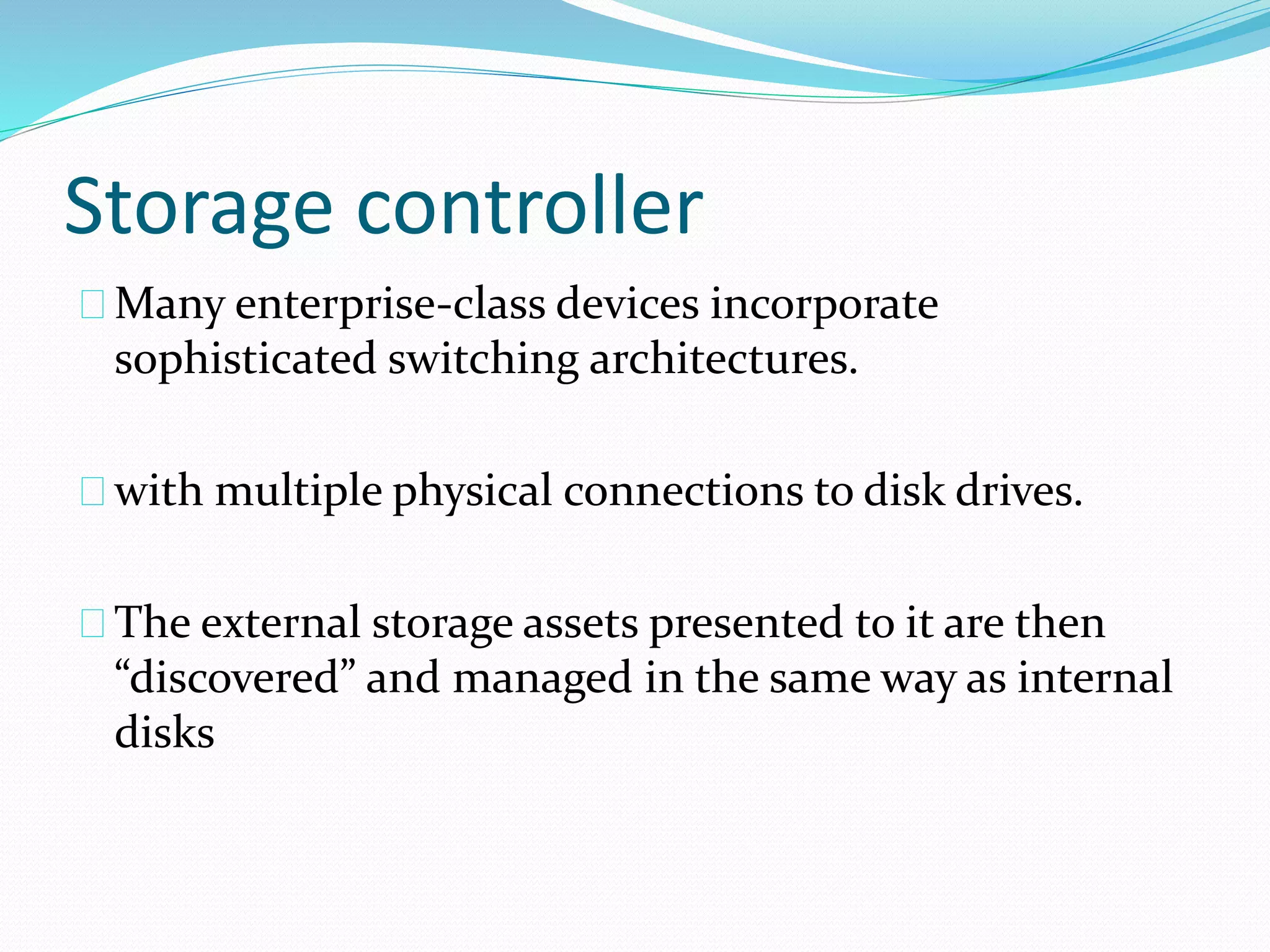 Storage controller 
Many enterprise‐class devices incorporate 
sophisticated switching architectures. 
with multiple physical connections to disk drives. 
The external storage assets presented to it are then 
“discovered” and managed in the same way as internal 
disks 
 