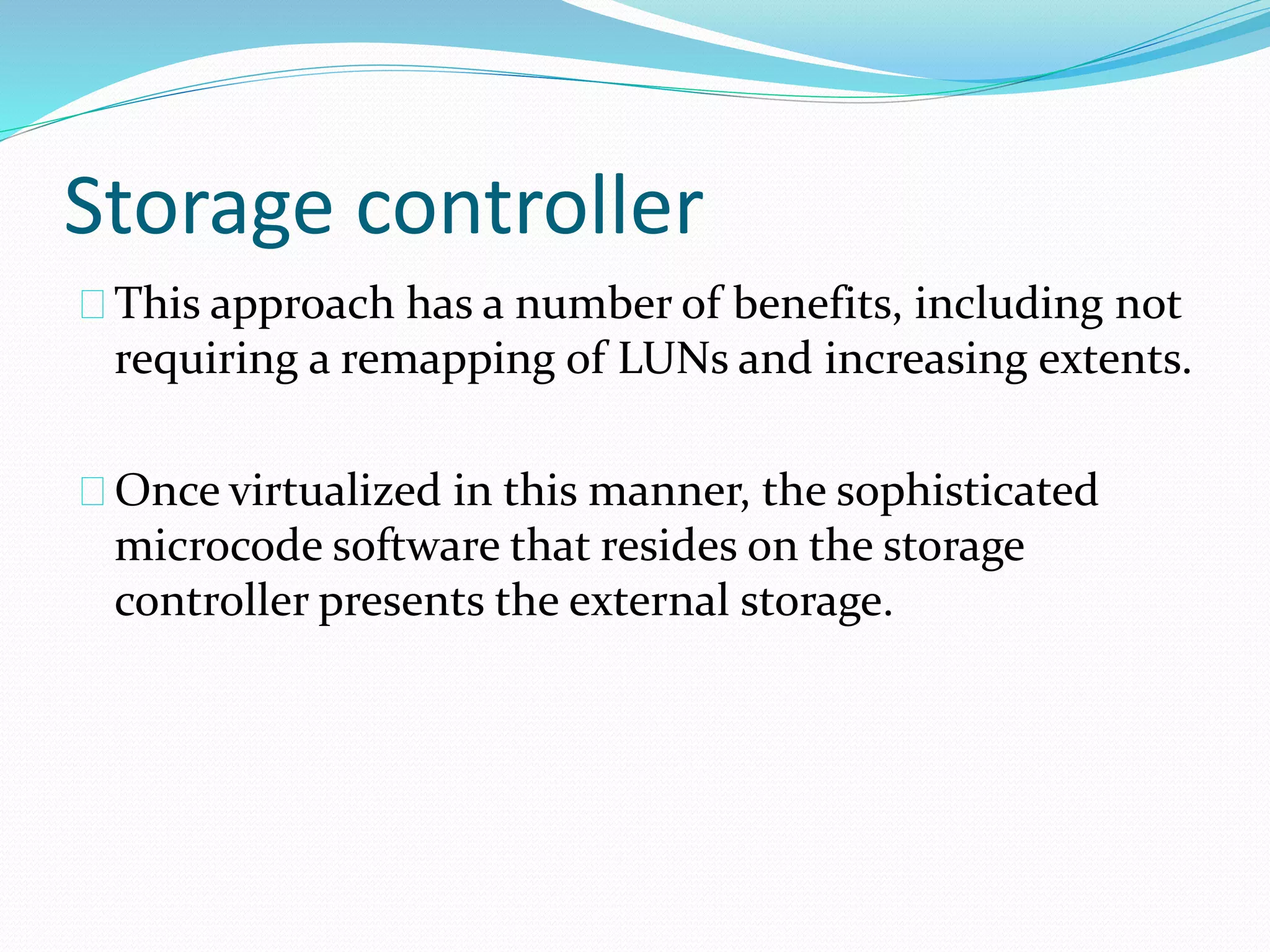 Storage controller 
This approach has a number of benefits, including not 
requiring a remapping of LUNs and increasing extents. 
Once virtualized in this manner, the sophisticated 
microcode software that resides on the storage 
controller presents the external storage. 
 