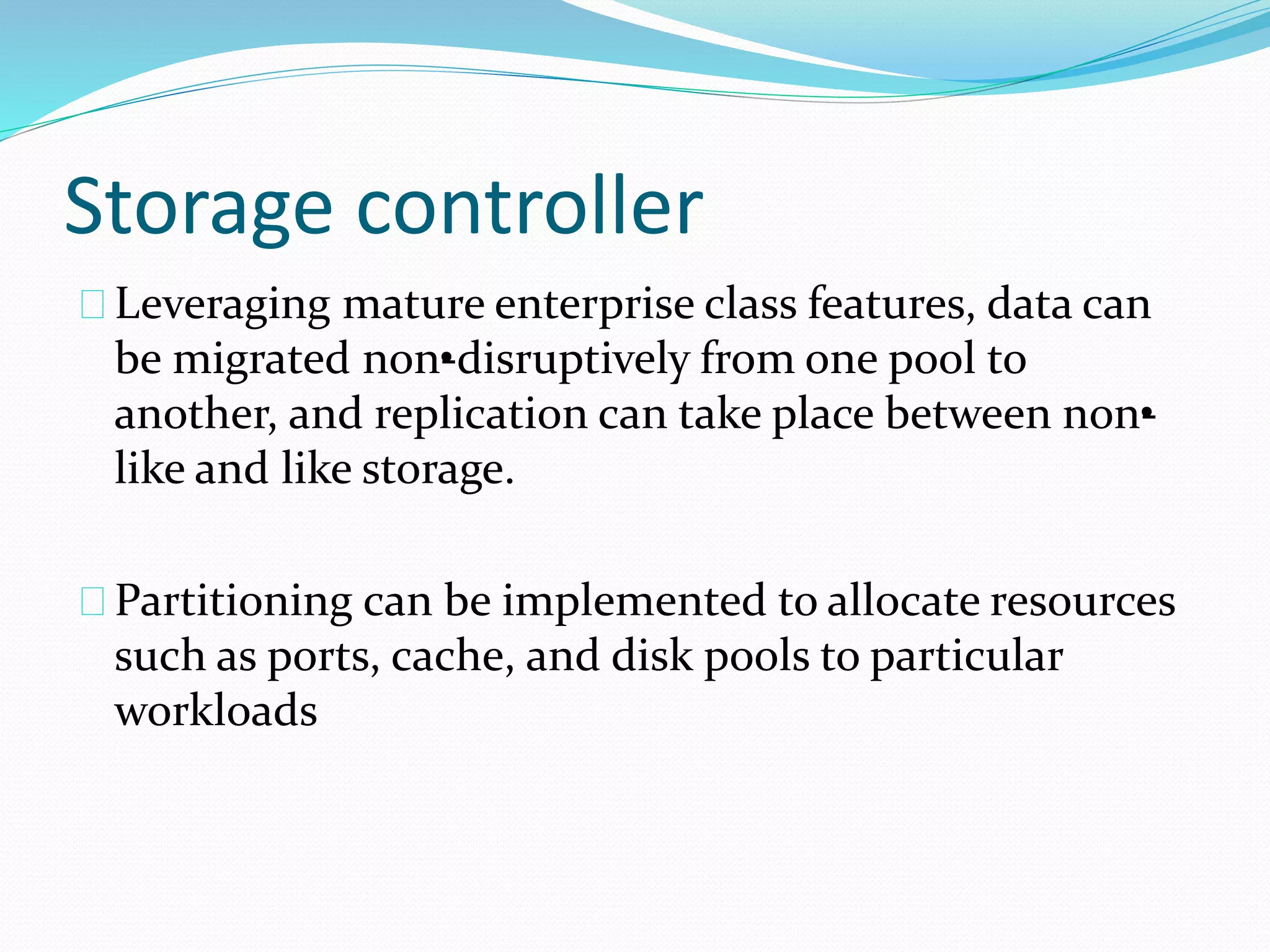 Storage controller 
Leveraging mature enterprise class features, data can 
be migrated non•-disruptively from one pool to 
another, and replication can take place between non•- 
like and like storage. 
Partitioning can be implemented to allocate resources 
such as ports, cache, and disk pools to particular 
workloads 
 