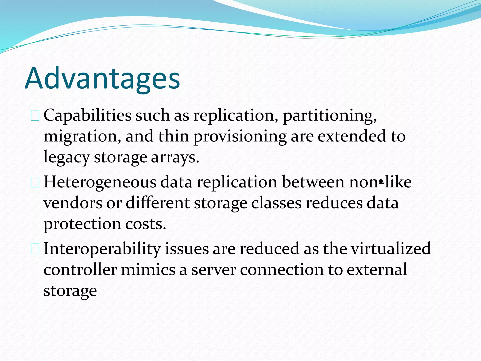 Advantages 
Capabilities such as replication, partitioning, 
migration, and thin provisioning are extended to 
legacy storage arrays. 
Heterogeneous data replication between non•-like 
vendors or different storage classes reduces data 
protection costs. 
Interoperability issues are reduced as the virtualized 
controller mimics a server connection to external 
storage 
 