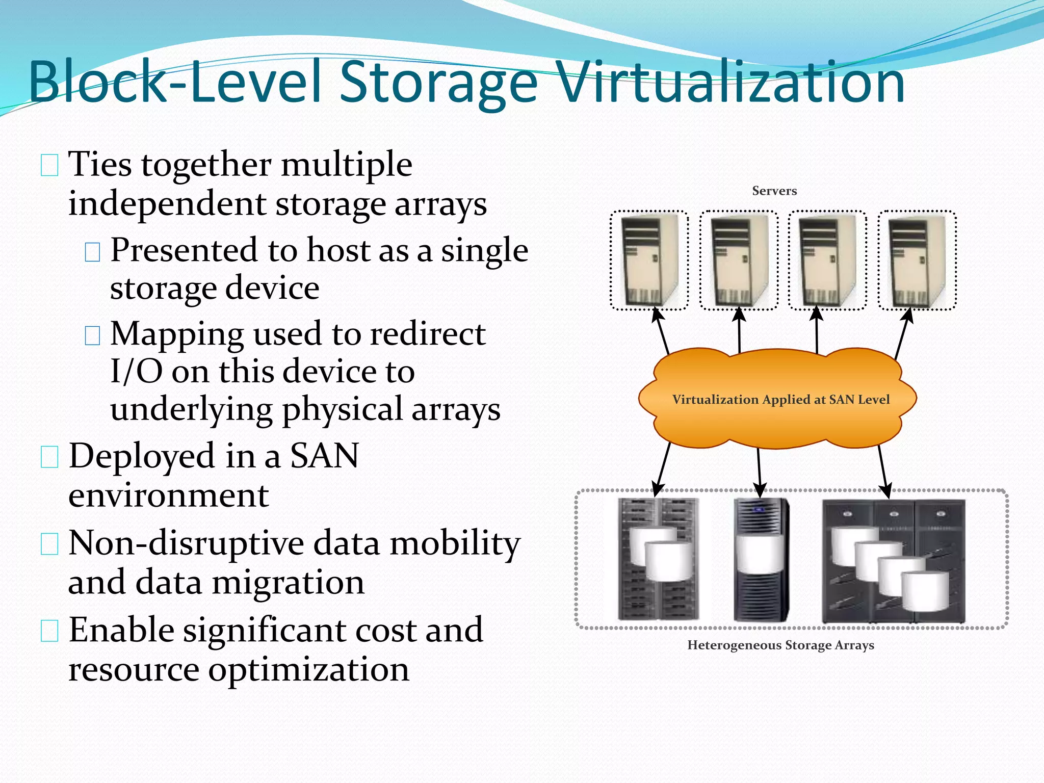 Block-Level Storage Virtualization 
Ties together multiple 
independent storage arrays 
Presented to host as a single 
storage device 
Mapping used to redirect 
I/O on this device to 
underlying physical arrays 
Deployed in a SAN 
environment 
Non-disruptive data mobility 
and data migration 
Enable significant cost and 
resource optimization 
Servers 
Virtualization Applied at SAN Level 
Heterogeneous Storage Arrays 
 