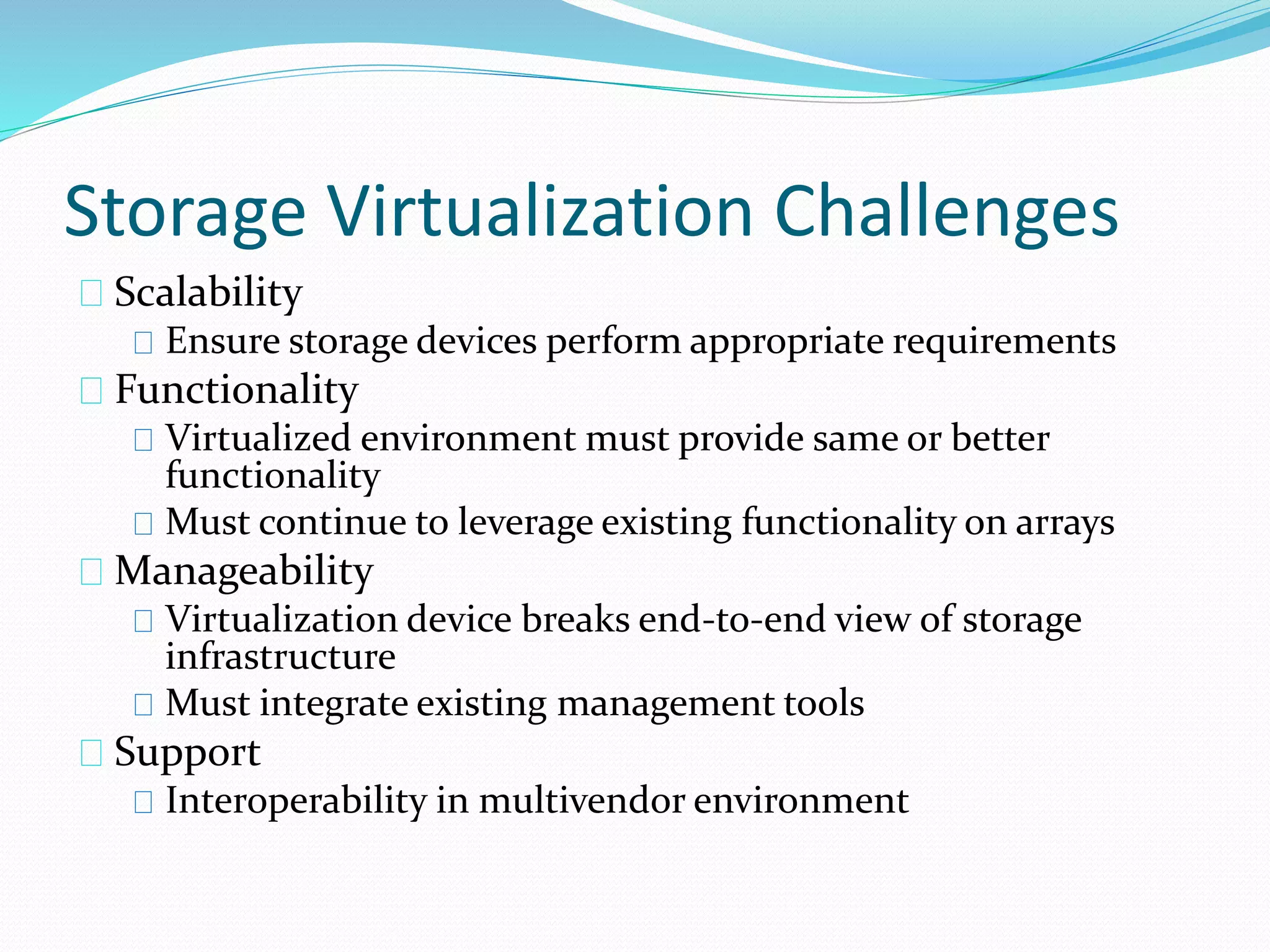 Storage Virtualization Challenges 
Scalability 
Ensure storage devices perform appropriate requirements 
Functionality 
Virtualized environment must provide same or better 
functionality 
Must continue to leverage existing functionality on arrays 
Manageability 
Virtualization device breaks end-to-end view of storage 
infrastructure 
Must integrate existing management tools 
Support 
Interoperability in multivendor environment 
 