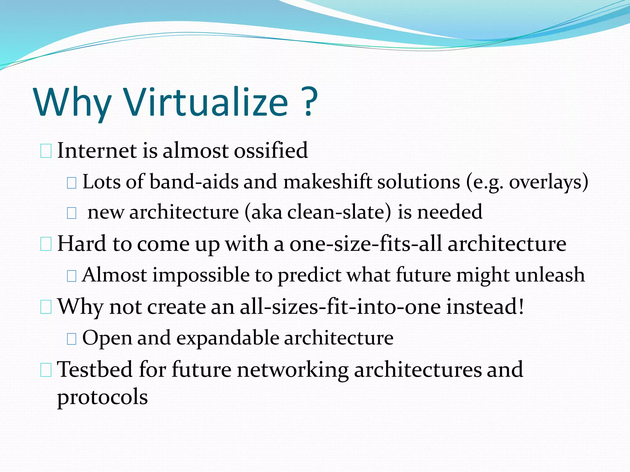 Why Virtualize ? 
Internet is almost ossified 
Lots of band-aids and makeshift solutions (e.g. overlays) 
new architecture (aka clean-slate) is needed 
Hard to come up with a one-size-fits-all architecture 
Almost impossible to predict what future might unleash 
Why not create an all-sizes-fit-into-one instead! 
Open and expandable architecture 
Testbed for future networking architectures and 
protocols 
 