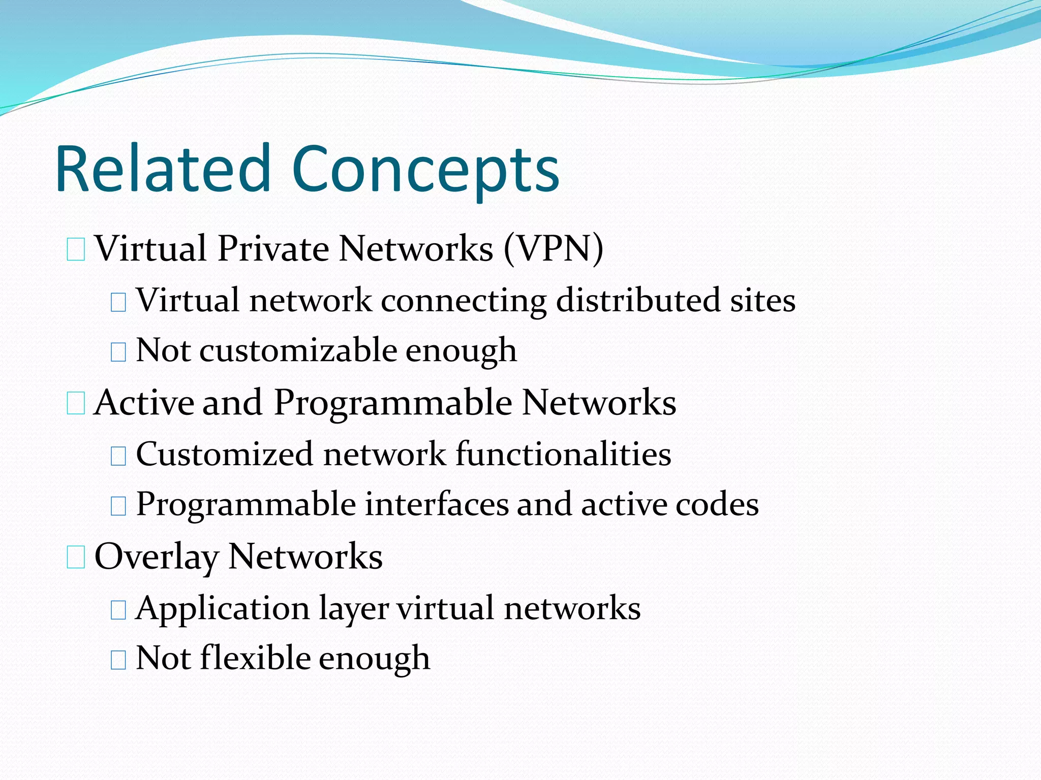 Related Concepts 
Virtual Private Networks (VPN) 
Virtual network connecting distributed sites 
Not customizable enough 
Active and Programmable Networks 
Customized network functionalities 
Programmable interfaces and active codes 
Overlay Networks 
Application layer virtual networks 
Not flexible enough 
 