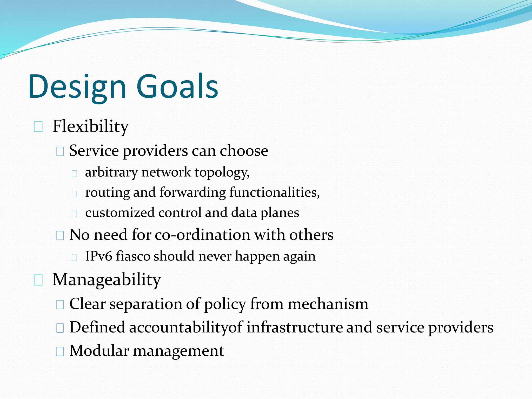 Design Goals 
Flexibility 
Service providers can choose 
arbitrary network topology, 
routing and forwarding functionalities, 
customized control and data planes 
No need for co-ordination with others 
IPv6 fiasco should never happen again 
Manageability 
Clear separation of policy from mechanism 
Defined accountabilityof infrastructure and service providers 
Modular management 
 