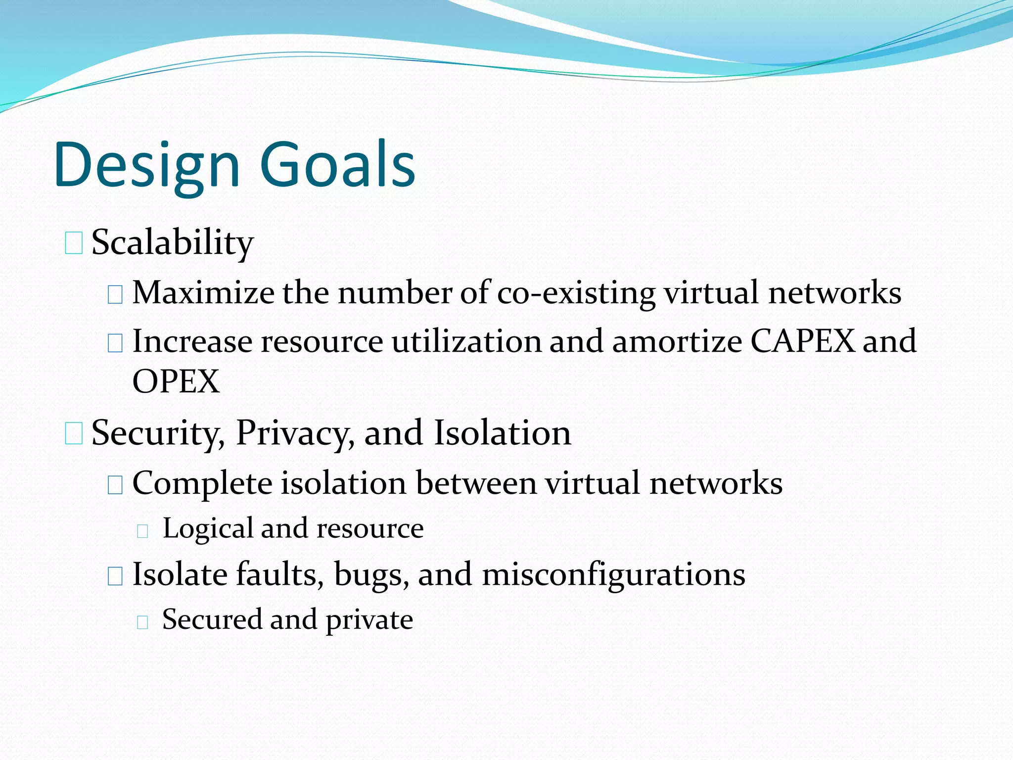 Design Goals 
Scalability 
Maximize the number of co-existing virtual networks 
Increase resource utilization and amortize CAPEX and 
OPEX 
Security, Privacy, and Isolation 
Complete isolation between virtual networks 
Logical and resource 
Isolate faults, bugs, and misconfigurations 
Secured and private 
 