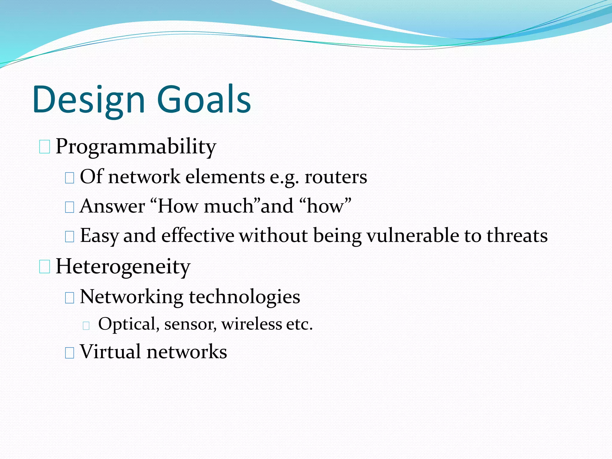 Design Goals 
Programmability 
Of network elements e.g. routers 
Answer “How much”and “how” 
Easy and effective without being vulnerable to threats 
Heterogeneity 
Networking technologies 
Optical, sensor, wireless etc. 
Virtual networks 
 