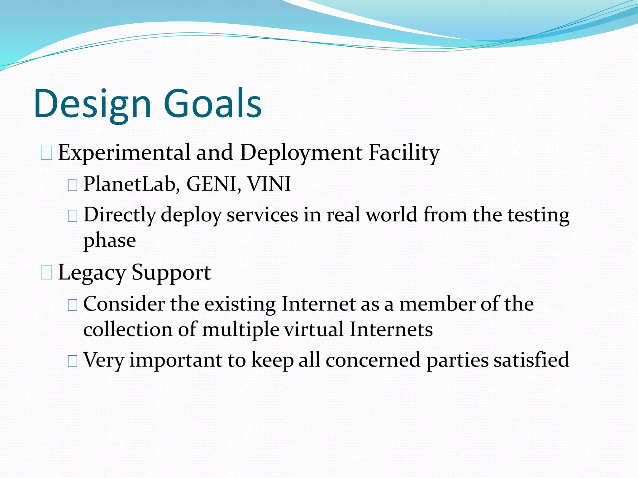 Design Goals 
Experimental and Deployment Facility 
PlanetLab, GENI, VINI 
Directly deploy services in real world from the testing 
phase 
Legacy Support 
Consider the existing Internet as a member of the 
collection of multiple virtual Internets 
Very important to keep all concerned parties satisfied 
 