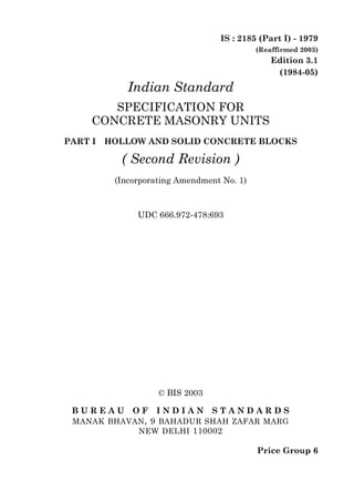 © BIS 2003
B U R E A U O F I N D I A N S T A N D A R D S
MANAK BHAVAN, 9 BAHADUR SHAH ZAFAR MARG
NEW DELHI 110002
IS : 2185 (Part I) - 1979
(Reaffirmed 2003)
Edition 3.1
(1984-05)
Price Group 6
Indian Standard
SPECIFICATION FOR
CONCRETE MASONRY UNITS
PART I HOLLOW AND SOLID CONCRETE BLOCKS
( Second Revision )
(Incorporating Amendment No. 1)
UDC 666.972-478:693
 