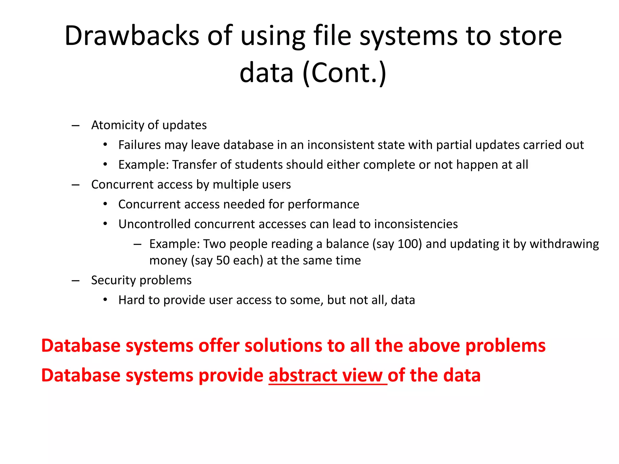 Drawbacks of using file systems to store
data (Cont.)
– Atomicity of updates
• Failures may leave database in an inconsistent state with partial updates carried out
• Example: Transfer of students should either complete or not happen at all
– Concurrent access by multiple users
• Concurrent access needed for performance
• Uncontrolled concurrent accesses can lead to inconsistencies
– Example: Two people reading a balance (say 100) and updating it by withdrawing
money (say 50 each) at the same time
– Security problems
• Hard to provide user access to some, but not all, data
Database systems offer solutions to all the above problems
Database systems provide abstract view of the data
 