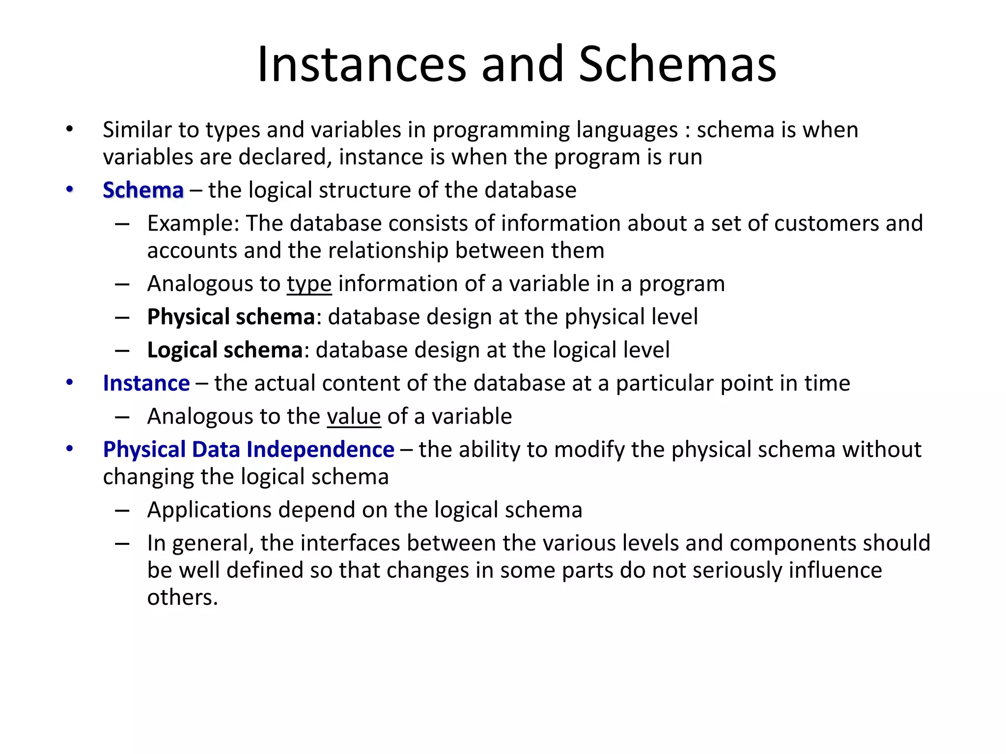 Instances and Schemas
• Similar to types and variables in programming languages : schema is when
variables are declared, instance is when the program is run
• Schema – the logical structure of the database
– Example: The database consists of information about a set of customers and
accounts and the relationship between them
– Analogous to type information of a variable in a program
– Physical schema: database design at the physical level
– Logical schema: database design at the logical level
• Instance – the actual content of the database at a particular point in time
– Analogous to the value of a variable
• Physical Data Independence – the ability to modify the physical schema without
changing the logical schema
– Applications depend on the logical schema
– In general, the interfaces between the various levels and components should
be well defined so that changes in some parts do not seriously influence
others.
 