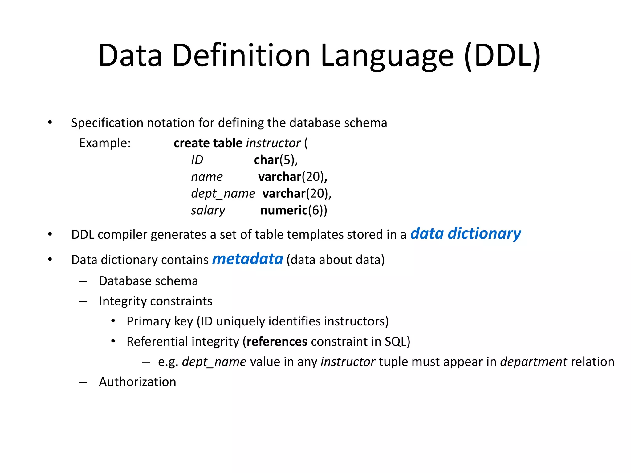 Data Definition Language (DDL)
• Specification notation for defining the database schema
Example: create table instructor (
ID char(5),
name varchar(20),
dept_name varchar(20),
salary numeric(6))
• DDL compiler generates a set of table templates stored in a data dictionary
• Data dictionary contains metadata (data about data)
– Database schema
– Integrity constraints
• Primary key (ID uniquely identifies instructors)
• Referential integrity (references constraint in SQL)
– e.g. dept_name value in any instructor tuple must appear in department relation
– Authorization
 