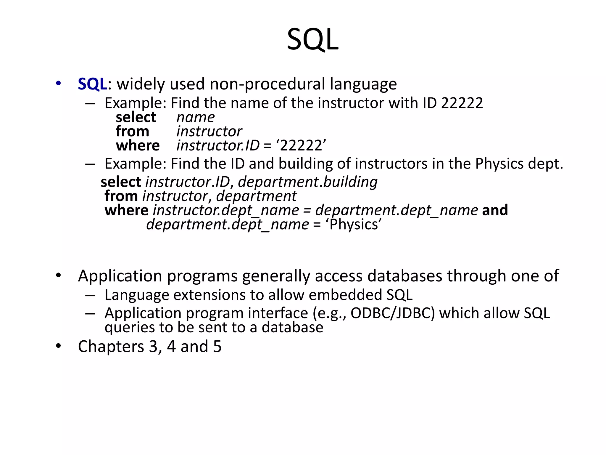 SQL
• SQL: widely used non-procedural language
– Example: Find the name of the instructor with ID 22222
select name
from instructor
where instructor.ID = ‘22222’
– Example: Find the ID and building of instructors in the Physics dept.
select instructor.ID, department.building
from instructor, department
where instructor.dept_name = department.dept_name and
department.dept_name = ‘Physics’
• Application programs generally access databases through one of
– Language extensions to allow embedded SQL
– Application program interface (e.g., ODBC/JDBC) which allow SQL
queries to be sent to a database
• Chapters 3, 4 and 5
 