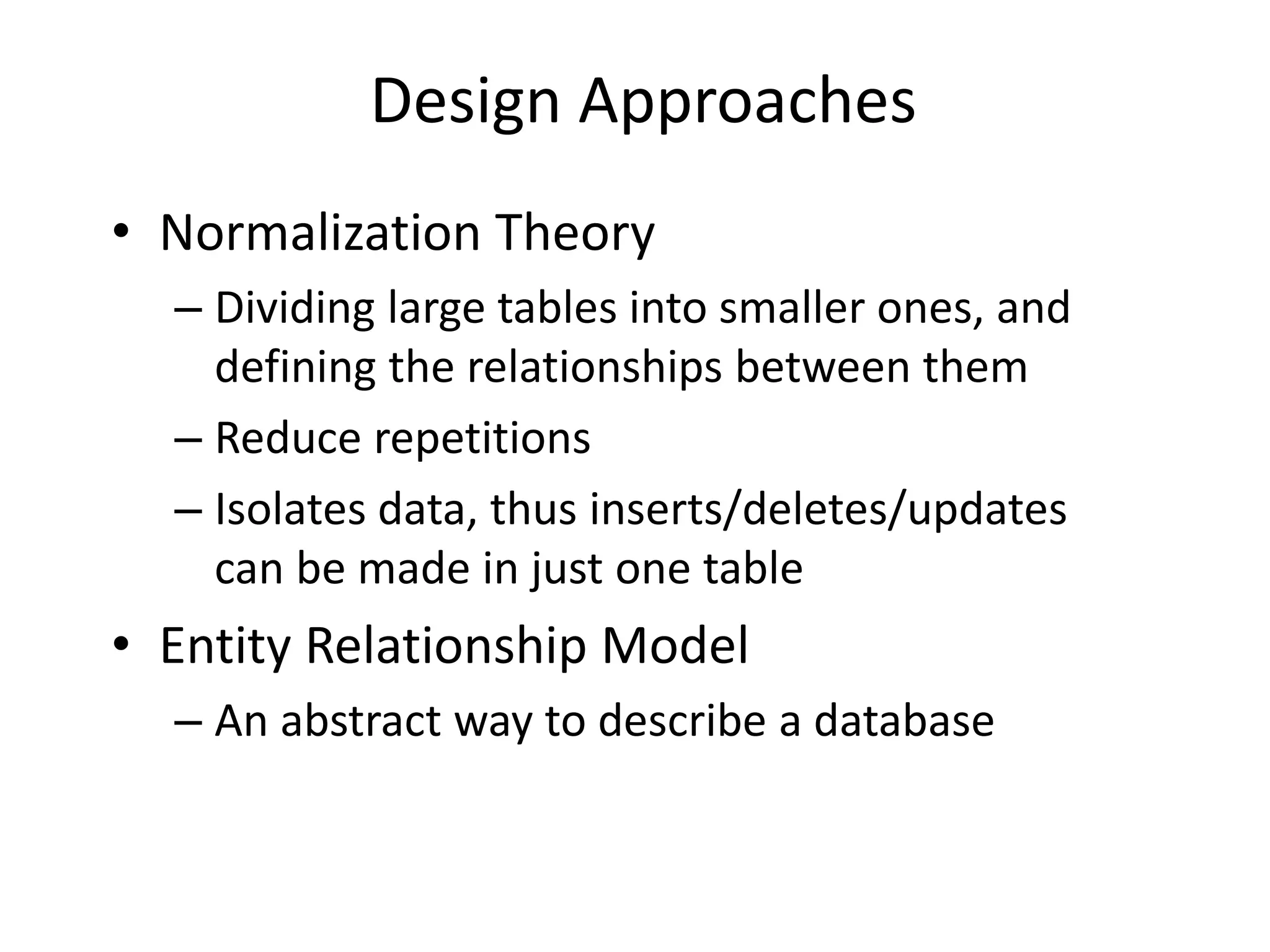Design Approaches
• Normalization Theory
– Dividing large tables into smaller ones, and
defining the relationships between them
– Reduce repetitions
– Isolates data, thus inserts/deletes/updates
can be made in just one table
• Entity Relationship Model
– An abstract way to describe a database
 