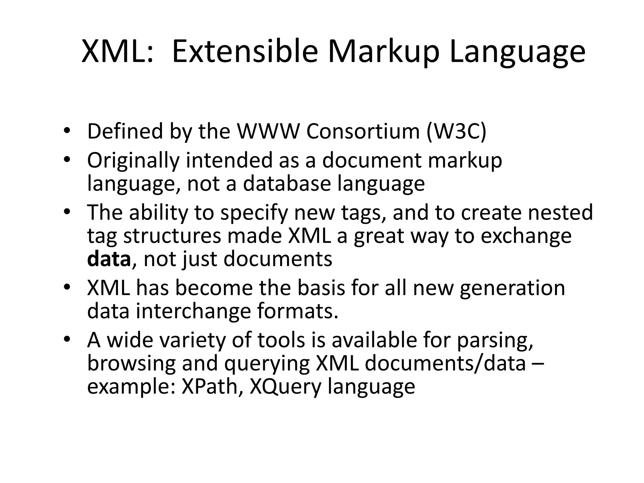 XML: Extensible Markup Language
• Defined by the WWW Consortium (W3C)
• Originally intended as a document markup
language, not a database language
• The ability to specify new tags, and to create nested
tag structures made XML a great way to exchange
data, not just documents
• XML has become the basis for all new generation
data interchange formats.
• A wide variety of tools is available for parsing,
browsing and querying XML documents/data –
example: XPath, XQuery language
 