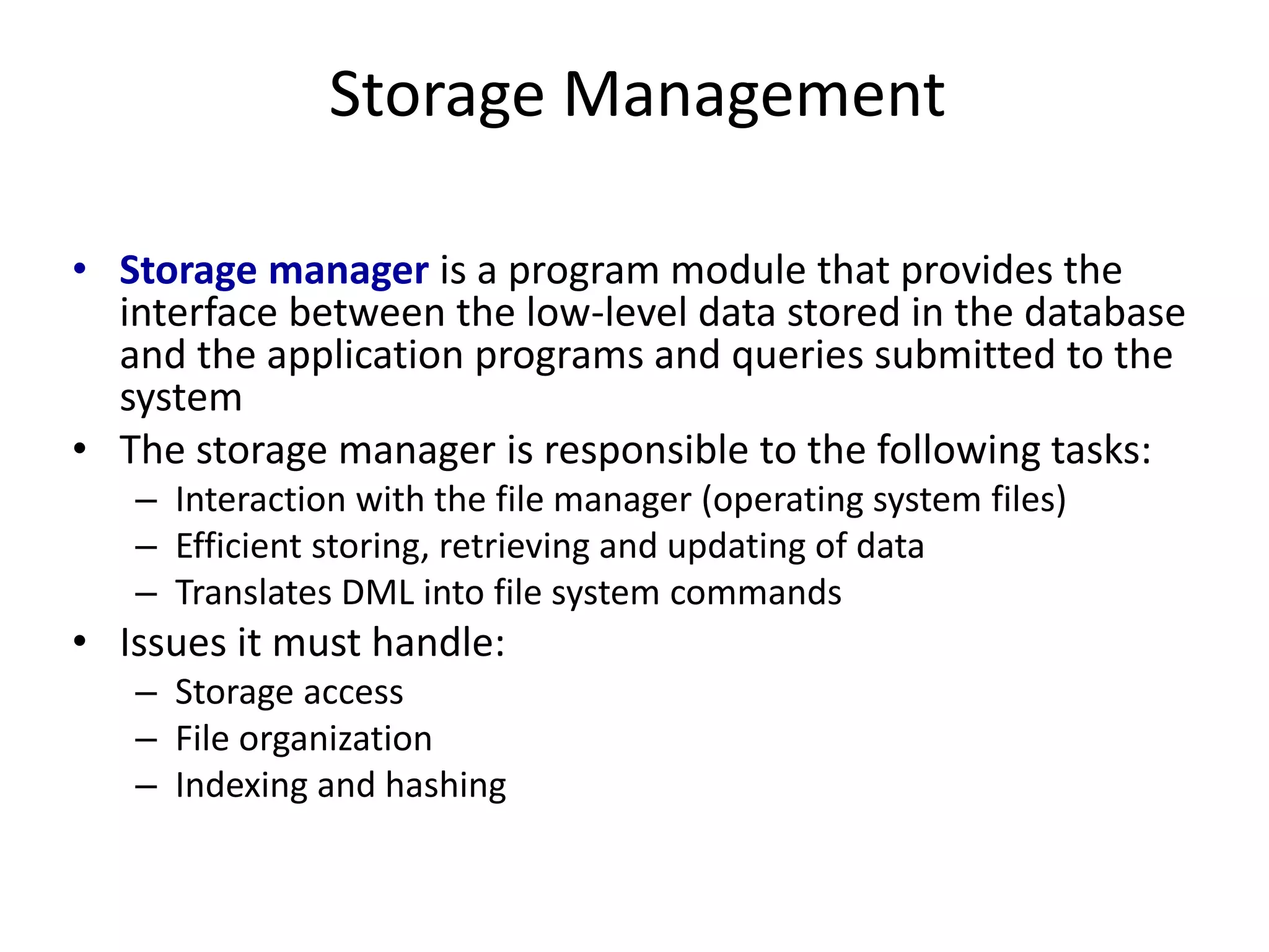 Storage Management
• Storage manager is a program module that provides the
interface between the low-level data stored in the database
and the application programs and queries submitted to the
system
• The storage manager is responsible to the following tasks:
– Interaction with the file manager (operating system files)
– Efficient storing, retrieving and updating of data
– Translates DML into file system commands
• Issues it must handle:
– Storage access
– File organization
– Indexing and hashing
 