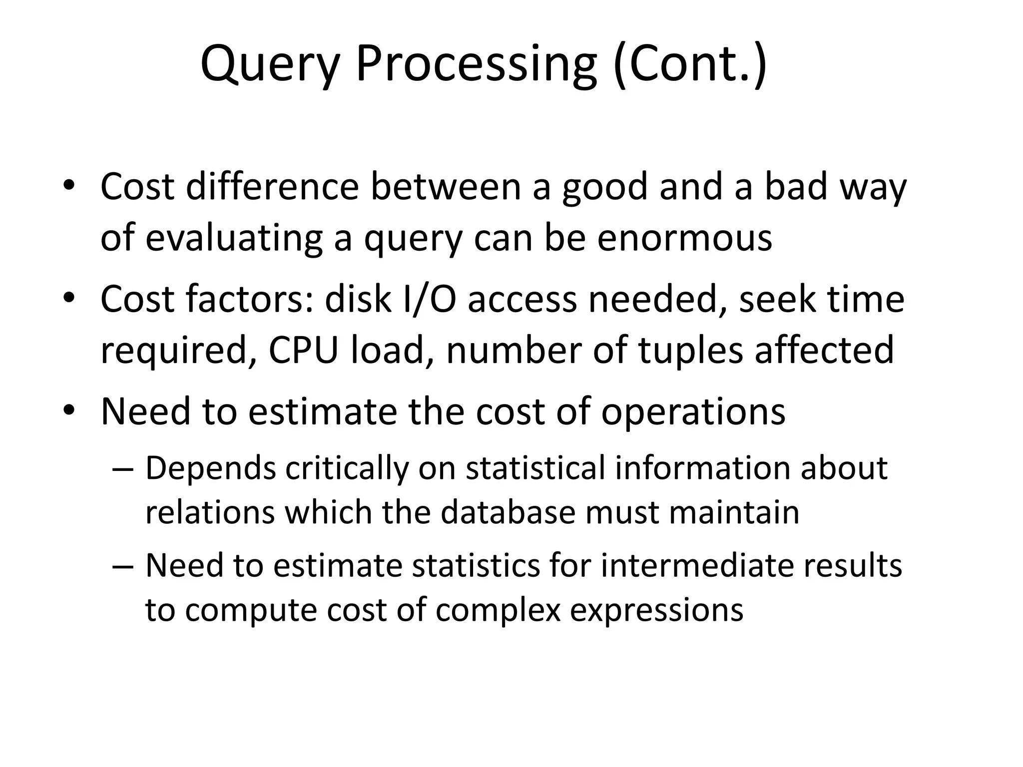Query Processing (Cont.)
• Cost difference between a good and a bad way
of evaluating a query can be enormous
• Cost factors: disk I/O access needed, seek time
required, CPU load, number of tuples affected
• Need to estimate the cost of operations
– Depends critically on statistical information about
relations which the database must maintain
– Need to estimate statistics for intermediate results
to compute cost of complex expressions
 