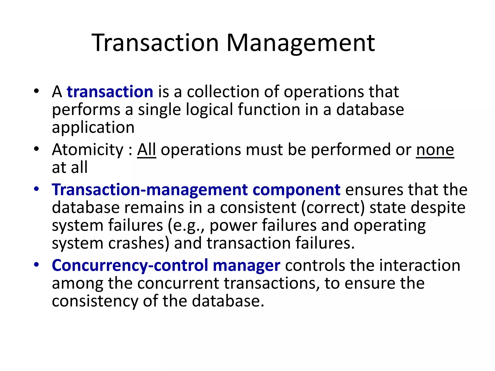 Transaction Management
• A transaction is a collection of operations that
performs a single logical function in a database
application
• Atomicity : All operations must be performed or none
at all
• Transaction-management component ensures that the
database remains in a consistent (correct) state despite
system failures (e.g., power failures and operating
system crashes) and transaction failures.
• Concurrency-control manager controls the interaction
among the concurrent transactions, to ensure the
consistency of the database.
 
