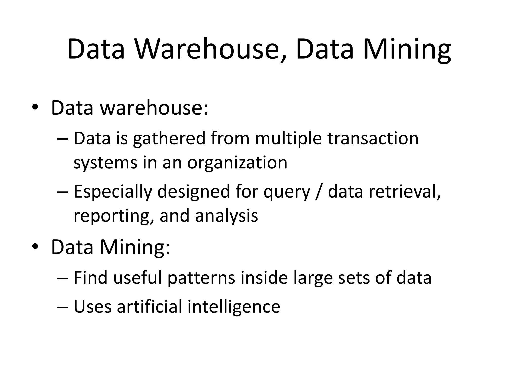 Data Warehouse, Data Mining
• Data warehouse:
– Data is gathered from multiple transaction
systems in an organization
– Especially designed for query / data retrieval,
reporting, and analysis
• Data Mining:
– Find useful patterns inside large sets of data
– Uses artificial intelligence
 