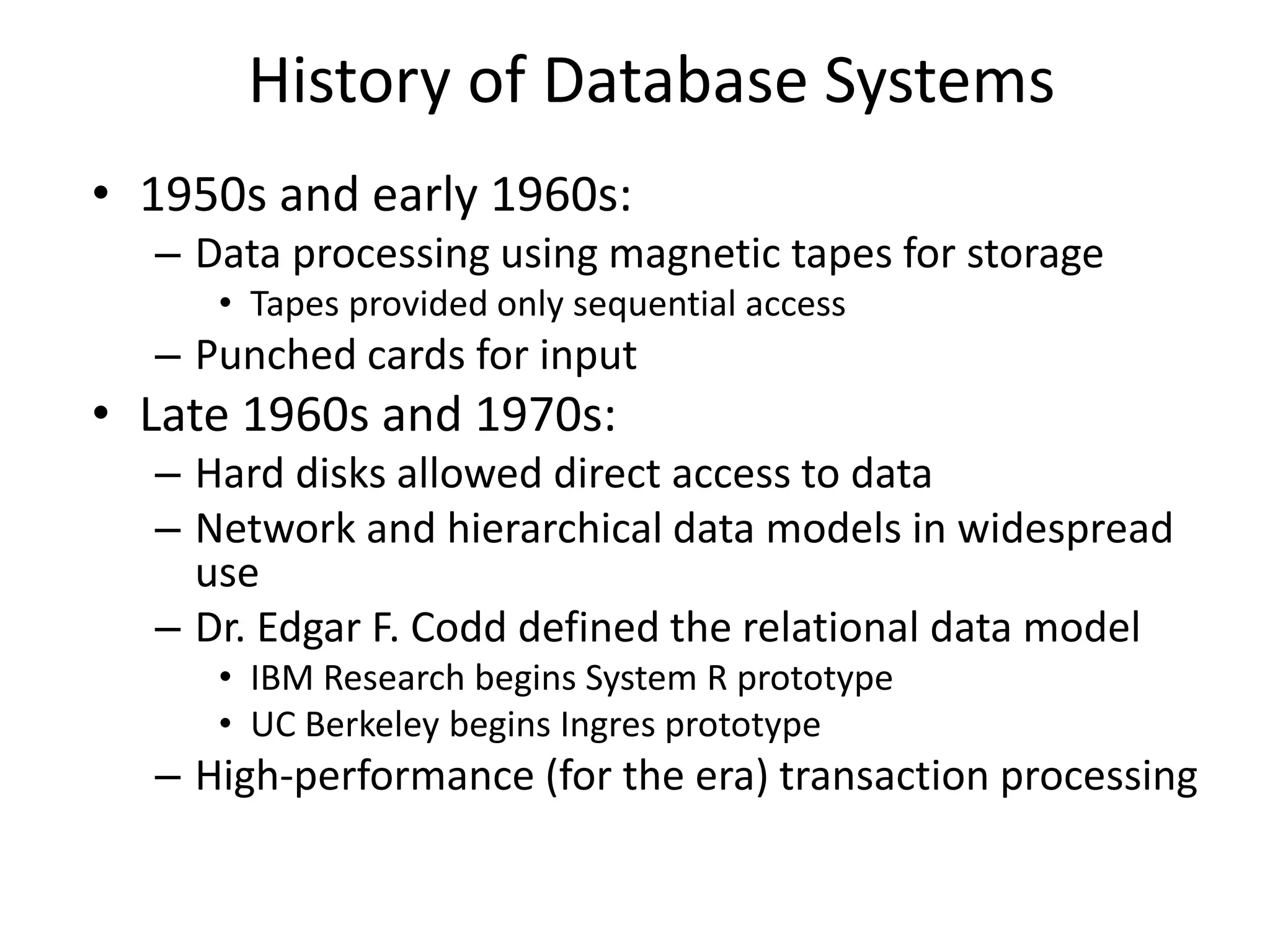 History of Database Systems
• 1950s and early 1960s:
– Data processing using magnetic tapes for storage
• Tapes provided only sequential access
– Punched cards for input
• Late 1960s and 1970s:
– Hard disks allowed direct access to data
– Network and hierarchical data models in widespread
use
– Dr. Edgar F. Codd defined the relational data model
• IBM Research begins System R prototype
• UC Berkeley begins Ingres prototype
– High-performance (for the era) transaction processing
 