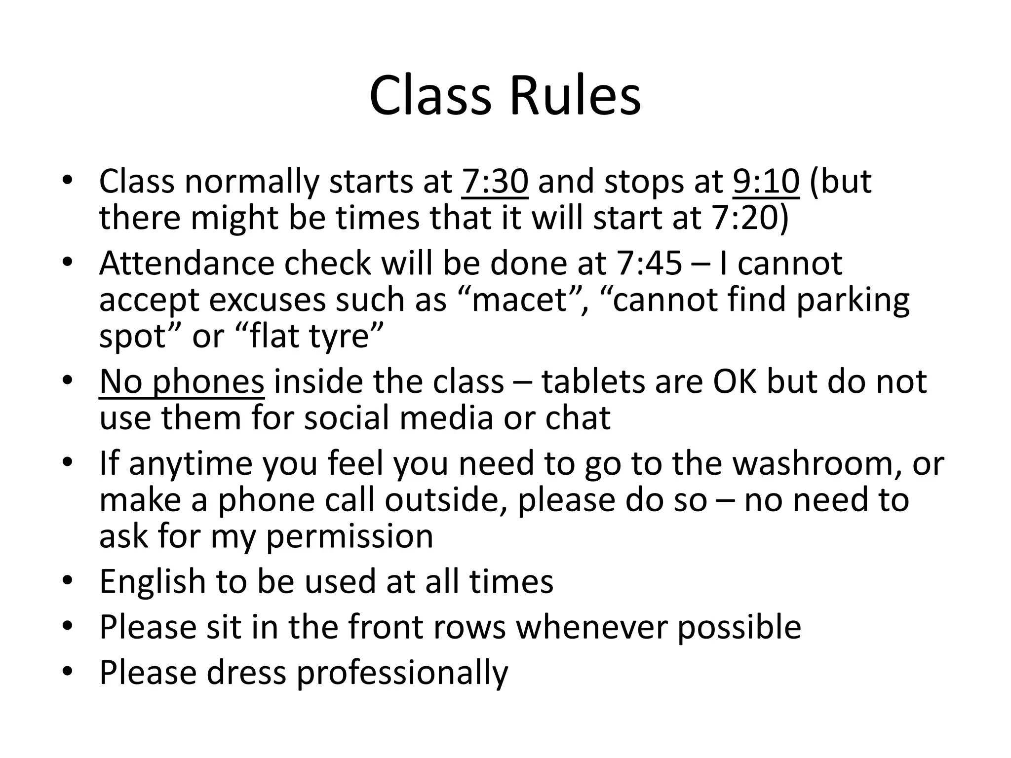 Class Rules
• Class normally starts at 7:30 and stops at 9:10 (but
there might be times that it will start at 7:20)
• Attendance check will be done at 7:45 – I cannot
accept excuses such as “macet”, “cannot find parking
spot” or “flat tyre”
• No phones inside the class – tablets are OK but do not
use them for social media or chat
• If anytime you feel you need to go to the washroom, or
make a phone call outside, please do so – no need to
ask for my permission
• English to be used at all times
• Please sit in the front rows whenever possible
• Please dress professionally
 