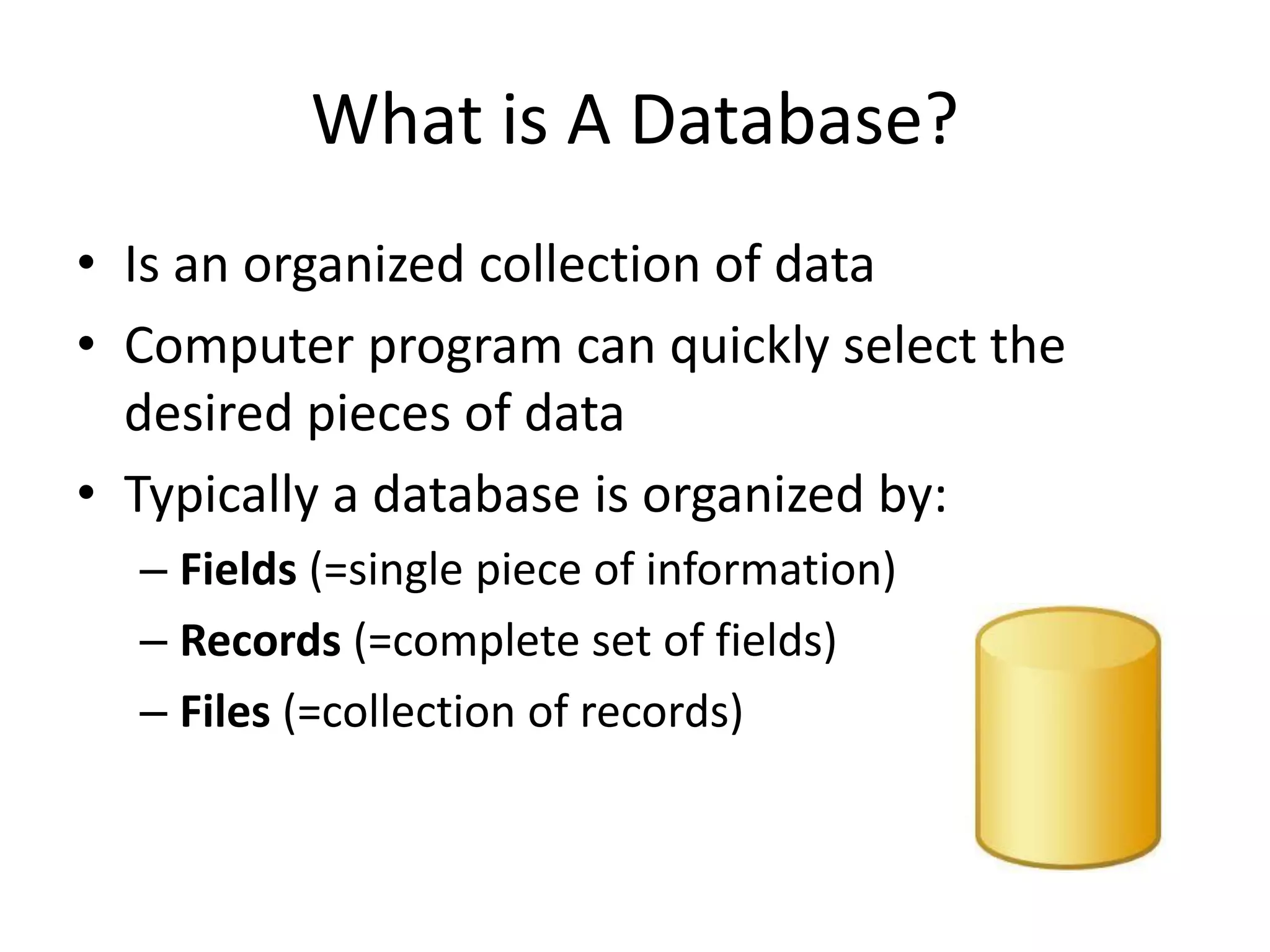 What is A Database?
• Is an organized collection of data
• Computer program can quickly select the
desired pieces of data
• Typically a database is organized by:
– Fields (=single piece of information)
– Records (=complete set of fields)
– Files (=collection of records)
 