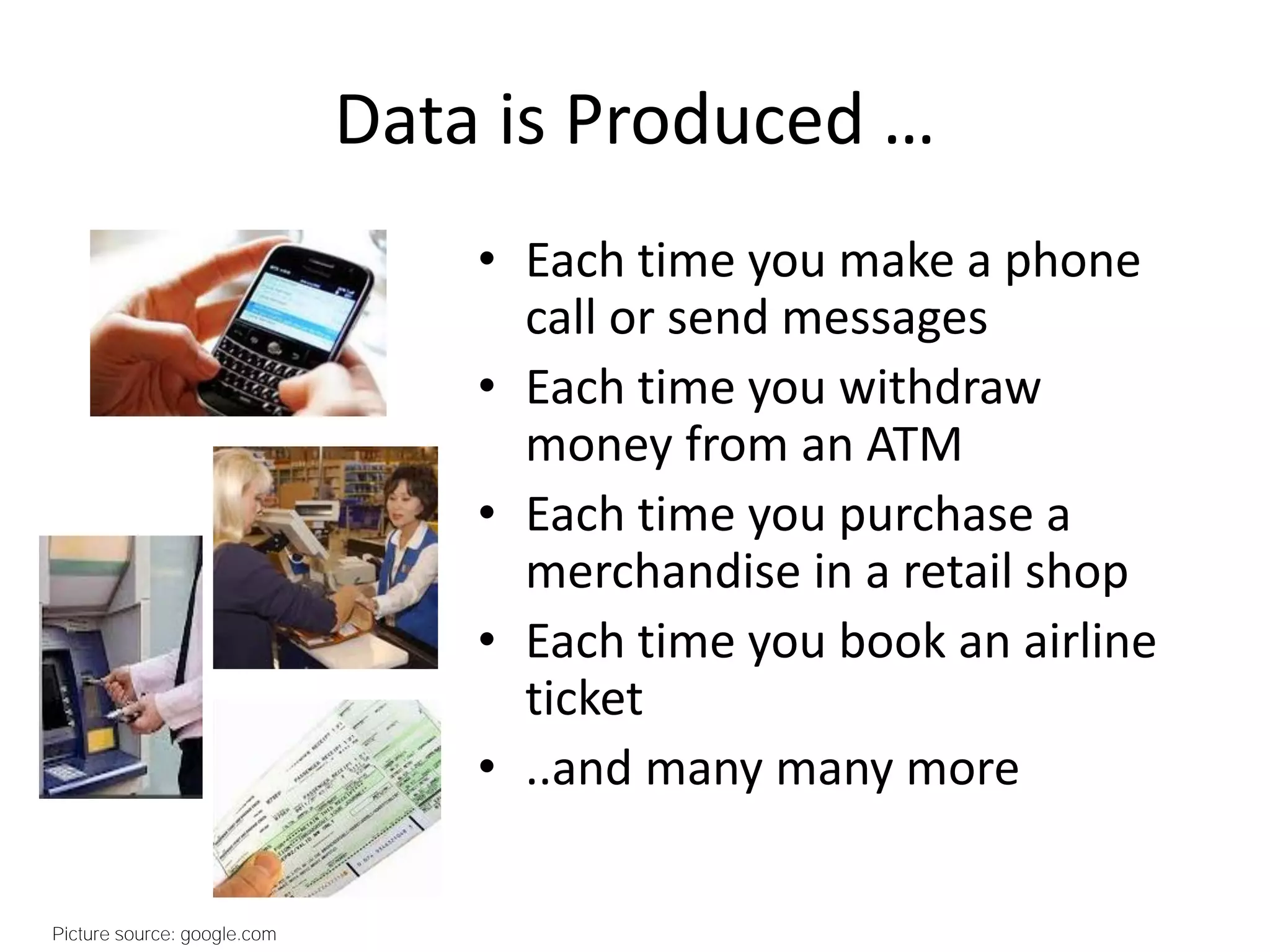 Data is Produced …
• Each time you make a phone
call or send messages
• Each time you withdraw
money from an ATM
• Each time you purchase a
merchandise in a retail shop
• Each time you book an airline
ticket
• ..and many many more
Picture source: google.com
 