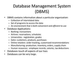 Database Management System
(DBMS)
• DBMS contains information about a particular organization:
– Collection of interrelated data
– Set of programs to access the data
– An environment that is both convenient and efficient to use
• Database Applications:
– Banking: transactions
– Airlines: reservations, schedules
– Universities: registration, grades
– Sales: customers, products, purchases
– Online retailers: order tracking, customized recommendations
– Manufacturing: production, inventory, orders, supply chain
– Human resources: employee records, salaries, tax deductions
• Databases touch all aspects of our lives
• Databases can be very large.
 