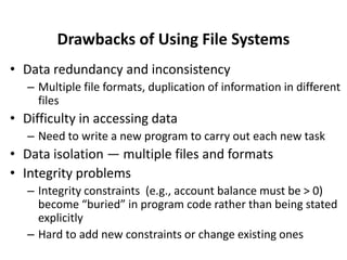 Drawbacks of Using File Systems
• Data redundancy and inconsistency
– Multiple file formats, duplication of information in different
files
• Difficulty in accessing data
– Need to write a new program to carry out each new task
• Data isolation — multiple files and formats
• Integrity problems
– Integrity constraints (e.g., account balance must be > 0)
become “buried” in program code rather than being stated
explicitly
– Hard to add new constraints or change existing ones
 