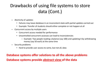 Drawbacks of using file systems to store
data (Cont.)
– Atomicity of updates
• Failures may leave database in an inconsistent state with partial updates carried out
• Example: Transfer of students should either complete or not happen at all
– Concurrent access by multiple users
• Concurrent access needed for performance
• Uncontrolled concurrent accesses can lead to inconsistencies
– Example: Two people reading a balance (say 100) and updating it by withdrawing
money (say 50 each) at the same time
– Security problems
• Hard to provide user access to some, but not all, data
Database systems offer solutions to all the above problems
Database systems provide abstract view of the data
 