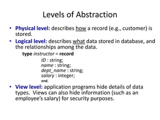 Levels of Abstraction
• Physical level: describes how a record (e.g., customer) is
stored.
• Logical level: describes what data stored in database, and
the relationships among the data.
type instructor = record
ID : string;
name : string;
dept_name : string;
salary : integer;
end;
• View level: application programs hide details of data
types. Views can also hide information (such as an
employee’s salary) for security purposes.
 