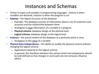 Instances and Schemas
• Similar to types and variables in programming languages : schema is when
variables are declared, instance is when the program is run
• Schema – the logical structure of the database
– Example: The database consists of information about a set of customers and
accounts and the relationship between them
– Analogous to type information of a variable in a program
– Physical schema: database design at the physical level
– Logical schema: database design at the logical level
• Instance – the actual content of the database at a particular point in time
– Analogous to the value of a variable
• Physical Data Independence – the ability to modify the physical schema without
changing the logical schema
– Applications depend on the logical schema
– In general, the interfaces between the various levels and components should
be well defined so that changes in some parts do not seriously influence
others.
 