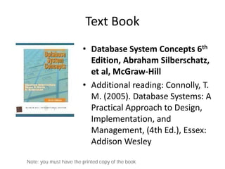 Text Book
• Database System Concepts 6th
Edition, Abraham Silberschatz,
et al, McGraw-Hill
• Additional reading: Connolly, T.
M. (2005). Database Systems: A
Practical Approach to Design,
Implementation, and
Management, (4th Ed.), Essex:
Addison Wesley
Note: you must have the printed copy of the book
 