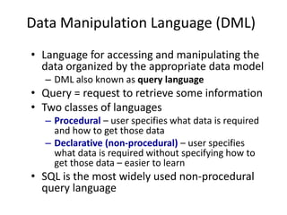 Data Manipulation Language (DML)
• Language for accessing and manipulating the
data organized by the appropriate data model
– DML also known as query language
• Query = request to retrieve some information
• Two classes of languages
– Procedural – user specifies what data is required
and how to get those data
– Declarative (non-procedural) – user specifies
what data is required without specifying how to
get those data – easier to learn
• SQL is the most widely used non-procedural
query language
 