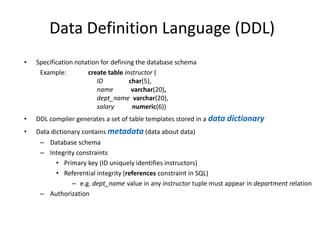 Data Definition Language (DDL)
• Specification notation for defining the database schema
Example: create table instructor (
ID char(5),
name varchar(20),
dept_name varchar(20),
salary numeric(6))
• DDL compiler generates a set of table templates stored in a data dictionary
• Data dictionary contains metadata (data about data)
– Database schema
– Integrity constraints
• Primary key (ID uniquely identifies instructors)
• Referential integrity (references constraint in SQL)
– e.g. dept_name value in any instructor tuple must appear in department relation
– Authorization
 
