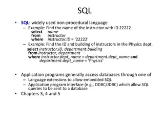 SQL
• SQL: widely used non-procedural language
– Example: Find the name of the instructor with ID 22222
select name
from instructor
where instructor.ID = ‘22222’
– Example: Find the ID and building of instructors in the Physics dept.
select instructor.ID, department.building
from instructor, department
where instructor.dept_name = department.dept_name and
department.dept_name = ‘Physics’
• Application programs generally access databases through one of
– Language extensions to allow embedded SQL
– Application program interface (e.g., ODBC/JDBC) which allow SQL
queries to be sent to a database
• Chapters 3, 4 and 5
 