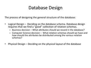 Database Design
The process of designing the general structure of the database:
• Logical Design – Deciding on the database schema. Database design
requires that we find a “good” collection of relation schemas.
– Business decision – What attributes should we record in the database?
– Computer Science decision – What relation schemas should we have and
how should the attributes be distributed among the various relation
schemas?
• Physical Design – Deciding on the physical layout of the database
 