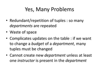 Yes, Many Problems
• Redundant/repetition of tuples : so many
departments are repeated
• Waste of space
• Complicates updates on the table : if we want
to change a budget of a department, many
tuples must be changed
• Cannot create new department unless at least
one instructor is present in the department
 