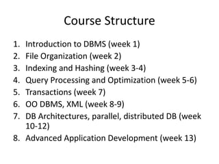 Course Structure
1. Introduction to DBMS (week 1)
2. File Organization (week 2)
3. Indexing and Hashing (week 3-4)
4. Query Processing and Optimization (week 5-6)
5. Transactions (week 7)
6. OO DBMS, XML (week 8-9)
7. DB Architectures, parallel, distributed DB (week
10-12)
8. Advanced Application Development (week 13)
 