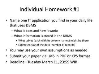 Individual Homework #1
• Name one IT application you find in your daily life
that uses DBMS
– What it does and how it works
– What information is stored in the DBMS
• What tables (each with its column names) might be there
• Estimated size of the data (number of records)
• You may use your own assumptions as needed
• Submit your paper via LMS in PDF or XPS format
• Deadline : Tuesday March 11, 23:59 WIB
 