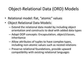 Object-Relational Data (ORD) Models
• Relational model: flat, “atomic” values
• Object Relational Data Models:
– Extend the relational data model by including object
orientation and constructs to deal with added data types
– Adapt OOP concepts: Encapsulation, object/classes,
inheritance
– Allow attributes of tuples to have complex types,
including non-atomic values such as nested relations
– Preserve relational foundations, provide upward
compatibility with existing relational languages
 